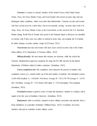 13
Veterans: A veteran is a former member of the Armed Forces of the United States
(Army, Navy, Air Force, Marine Corps, and Coast Guard) who served on active duty and was
discharged under conditions, which were other than dishonorable. Veterans are men and women
who have served (even for a short time), but are not currently serving, on active duty in the U.S.
Army, Navy, Air Force, Marine Corps, or the Coast Guard, or who served in the U.S. Merchant
Marine during World War II. People who served in the National Guard or Reserves are classified
as veterans only if they were ever called or ordered to active duty, not counting the 4-6 months
for initial training or yearly summer camps (U.S Census, 2013).
Nonveterans: are men and women who have never served on active duty in the United
States military (U.S. Department of Veterans Affairs, 2014)
Military friendly: the term means that veterans are welcome, while the school has
Veterans Administration-approved programs for using the G.I. Bill and also by the federal
Department of Defense related to tuition assistance. (Grantham, 2015).
Course completion rate: The completion rates represent the percent of students who
completed courses (i.e., earned credit) out of the total number of students who attempted courses.
A (90-100) Excellent A = 4.0 B (80 - 89) Above Average B = 3.0 C (70-79) Average C = 2.0 D
(60 - 69) Below Average D = 1.0 F (below 60) Failure F = 0.0 I Incomplete Not computed
(Grantham, 2015).
Foundation course: a general course of study that introduces students to a subject, and is
taught in the first year at Grantham University. (Grantham, 2015).
Deployment: refers to activities required to move military personnel and materials from a
home installation to a specified destination (MilitaryTimes, 2012). A transition all service
members take part in sometime in their military career.
 