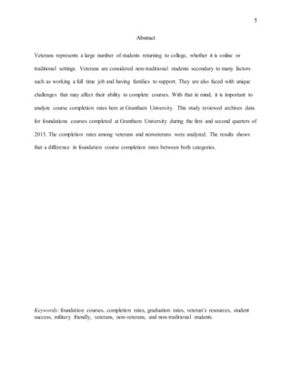 5
Abstract
Veterans represents a large number of students returning to college, whether it is online or
traditional settings. Veterans are considered non-traditional students secondary to many factors
such as working a full time job and having families to support. They are also faced with unique
challenges that may affect their ability to complete courses. With that in mind, it is important to
analyze course completion rates here at Grantham University. This study reviewed archives data
for foundations courses completed at Grantham University during the first and second quarters of
2015. The completion rates among veterans and nonveterans were analyzed. The results shows
that a difference in foundation course completion rates between both categories.
Keywords: foundation courses, completion rates, graduation rates, veteran’s resources, student
success, military friendly, veterans, non-veterans, and non-traditional students.
 