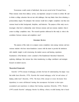 8
Nonveterans would consist of individuals that are not served in the US armed forces.
When veterans return from military service, one important concept is to return to civilian life and
to obtain a college education that are met with challenges that may hinder them from obtaining a
postsecondary degree. We anticipate that veterans would have a higher completion rate than non-
veterans based on their background, discipline, and behaviors. The purpose of this study was to
investigate what level a relationship exists between veterans and non-veterans students when it
comes to college completion rates. The research question addressed in this study is: what is the
correlation between veterans and completion rates?
Literature Review
The purpose of this study is to compare course completion rates among veterans and non-
veterans students who have taken foundation courses with the intent to provide the institution
with valuable insight to aid in increasing the student success and learning experience.
Examination of the literature review consisted of the foundational theoretical framework,
exploring challenges that veterans face when transitioning to college enrollment and strategies
focused on student success.
Theoretical Framework
Knowles’ (1970) concept of andragogy provides the basis for understanding the unique ways
that adults learn (Knowles, 1970). Knowles first termed andragogy as the “art and science of
helping adults learn” (Knowles, 1970). The basis of this concept is to move the learner from
dependency to a more self-directed learning that encompasses the learner to draw upon
accumulated past experiences to enhance their learning experience (Knowles, 1970). Mezirow
(1997) extends Knowles’ andragogy theories by offering a theory on adult learning that is based
 