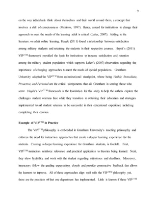 9
on the way individuals think about themselves and their world around them, a concept that
involves a shift of consciousness (Mezirow, 1997). Hence, a need for institutions to change their
approach to meet the needs of the learning adult is critical (Laher, 2007). Adding to the
literature on adult online learning, Hayek (2011) found a relationship between satisfaction
among military students and retaining the students in their respective courses. Hayek’s (2011)
VIP2TM framework provided the basis for institutions to increase satisfaction and retention
among the military student population which supports Laher’s (2007) observation regarding the
importance of changing approaches to meet the needs of special populations. Grantham
University adapted the VIP2TM from an institutional standpoint, where being Visible, Immediate,
Proactive, and Personal are the critical components that aid Grantham in serving those who
serve. Hayek’s VIP2TM framework is the foundation for this study to help the authors explore the
challenges student veterans face while they transition to obtaining their education and strategies
implemented to aid student veterans to be successful in their educational experience including
completing their courses.
Example of VIP2TM in Practice
The VIP2TM philosophy is embedded in Grantham University’s teaching philosophy and
enforces the need for instruction approaches that create a deeper learning experience for the
students. Creating a deeper learning experience for Grantham students, is fourfold. First,
VIP2TM instructors reinforce relevance and practical application to theories being learned. Next,
they show flexibility and work with the student regarding milestones and deadlines. Moreover,
instructors follow the grading expectations closely and provide constructive feedback that allows
the learners to improve. All of these approaches align well with the VIP2TM philosophy yet,
these are the practices of that one department has implemented. Little is known if these VIP2TM
 