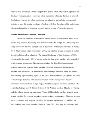 10
practices alone help student veterans complete their courses which drives further exploration of
the study’s research question. Moreover, further examination of existing literature in terms of
the challenges veterans face when transitioning into education, and exploring recommended
strategies to serve this specific population of students will allow the authors of this study to gain
a deeper understanding of the student veterans’ success in terms of completing courses.
Veterans Transition to Education Challenges
Veterans are considered nontraditional students because of many factors. These factors
includes they are older; they usually have financial benefits (for example the GI Bill); they have
college credits that they have obtained while in the military; and many have families (O’Herrin,
2011). When veterans return from military service, one important concept is to return to civilian
life and to obtain a college education. The National Conference of State Legislature (NCSL,
2014) recorded that roughly 85% of veterans and active duty service members who are enrolled
in undergraduate programs are 24 years of age or older. The federal law has encouraged
thousands of veterans to pursue higher education, and more are enrolled in postsecondary
education than ever before. This focus creates many challenges that could hinder the veteran
from obtaining a postsecondary degree (NCSL, 2014). Brown and Gross (2011) found that some
of the challenges that exists when veterans transition include moving from a structured
environment to non-structured college campus. In addition physical and mental disabilities also
pose to be challenges as well (Brown & Gross, 2011). Veterans also face difficulty in obtaining
credit for military training and experiences (Vaachi, 2012), and also may have concerns about
targeted recruiting by for-profit institutions, or state residency requirements. Moreover, veterans
may not be familiar with programs offered by the institution and available or could be a few
years removed from formal education (Brown & Gross, 2011). They may face challenges and
 