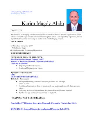 karim_el_masry_1@hotmail.com
Mobile: (0122) 4600287
Karim Magdy Abdo
OBJECTIVE
An ambitious challenging career in a multinational or well-established dynamic organization, which
offers a whole life style career in a team spirit atmosphere where I can expend my experience, stretch
my skills & broaden my knowledge as well as work on challenging projects.
EDUCATION
El-Monofaya University 2007
Al-Sadat city, Egypt
B.S. in Commerce, Accounting Department.
WORK EXPERIENCE
DECEMBER 2012 - UP TILL NOW.
Abu-Ghazaleh Intellectual Property (AGIP)
Member of Talal Abu-Ghazaleh Organization (TAGorg)
Invoicing Accountant
• Preparing Trademark Invoices.
• Sending all Notices to our clients.
April 2008- to October 2012
OSN
ORBIT SHOWTIMR NETWORK
Title: Sales Accountant
• Facing and receiving customer's requests, problems and solving it.
(Face to Face).
• Handling all transactions done by credit cards and updating clients with their accounts
status.
• Collecting Activation Fees and issue Receipts to Essential finance standard.
• Bundle and sign cash to ensure accuracy of my batch.
TRAINING AND CERTIFICATES:
Cambridge IT Diploma from Abu-Ghazaleh University (November 2014).
WIPO DL 101 General Course in Intellectual Property (July 2014).
 
