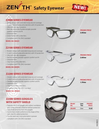 Safety Eyewear new!
9324-HB0215
Z2200 SERIES EYEWEAR
•	 Modern design with extended wrap around coverage
•	 Scratch-resistant polycarbonate lens with UV protection
•	 Flexible temples provide superior comfort and fit
•	 Distortion-free
•	 Clear frame with a clear lens
•	 Compliant with CSA Z94.3 standard
Model No. SEK293
Z2300 SERIES goggles
with safety shield
•	 Features the Z1100 goggle with indirect ventilation 	
and a polycarbonate shield for full face protection
•	 Face shield detaches from the goggles
•	 Curved face shield conforms to the shape of the
	 users face for added protection
•	 Can be used over most prescription eyewear
•	 Compliant with CSA Z94.3 standard
Model
No.
Lens
Tint
PROMO
PRICE
SEL095 Clear 10.50
Z2000 SERIES EYEWEAR
•	 Sporty design with extended wrap around coverage
•	 Scratch-resistant polycarbonate lens with UV protection
•	 Ultra soft non-slip nosepiece
•	 Non-slip, extremely flexible temples provide
	 superior comfort and fit
•	 Distortion-free
•	 Green frame with a clear lens
•	 Compliant with CSA Z94.3 standard
Model No. SEK291
PROMO PRICE
3.95/ea
PROMO PRICE
2.60/ea
PROMO PRICE
1.70/ea
Z2100 SERIES EYEWEAR
•	 Modern design with extended wrap around coverage
•	 Scratch-resistant polycarbonate lens with UV protection
•	 Ultra soft non-slip nosepiece
•	 Ratchet temples provide superior comfort and fit
•	 Distortion-free
•	 Clear frame with a clear lens
•	 Compliant with CSA Z94.3 standard
Model No. SEK292
 