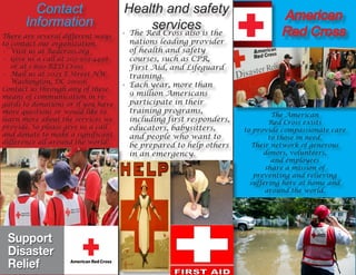 Contact
Information
There are several different ways
to contact our organization.
•	 Visit us at Redcross.org
•	 Give us a call at 202-303-4498
or at 1-800-RED Cross
•	 Mail us at 2025 E Street NW
Washington, DC 20006
Contact us through any of these
means of communication in re-
gards to donations or if you have
more questions or would like to
learn more about the services we
provide. So please give us a call
and donate to make a significant
difference all around the world!
Health and safety
services
The American
Red Cross exists
to provide compassionate care
to those in need.
Their network of generous
donors, volunteers,
and employees
share a mission of
preventing and relieving
suffering here at home and
around the world.
•	 The Red Cross also is the
nations leading provider
of health and safety
courses, such as CPR,
First Aid, and Lifeguard
training.
•	 Each year, more than
9 million Americans
participate in their
training programs,
including first responders,
educators, babysitters,
and people who want to
be prepared to help others
in an emergency.
American
Red Cross
 