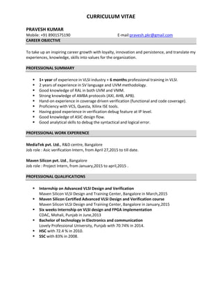 CURRICULUM VITAE
PRAVESH KUMAR
Mobile: +91 8901575190 E-mail:pravesh.pkr@gmail.com
CAREER OBJECTIVE
To take up an inspiring career growth with loyalty, innovation and persistence, and translate my
experiences, knowledge, skills into values for the organization.
PROFESSIONAL SUMMARY
 1+ year of experience in VLSI industry + 6 months professional training in VLSI.
 2 years of experience in SV language and UVM methodology.
 Good knowledge of RAL in both UVM and VMM.
 Strong knowledge of AMBA protocols (AXI, AHB, APB).
 Hand-on experience in coverage driven verification (functional and code coverage).
 Proficiency with VCS, Questa, Xilinx ISE tools.
 Having good experience in verification debug feature at IP level.
 Good knowledge of ASIC design flow.
 Good analytical skills to debug the syntactical and logical error.
PROFESSIONAL WORK EXPERIENCE
MediaTek pvt. Ltd., R&D centre, Bangalore
Job role : Asic verification Intern, from April 27,2015 to till date.
Maven Silicon pvt. Ltd., Bangalore
Job role : Project Intern, from January,2015 to april,2015 .
PROFESSIONAL QUALIFICATIONS
 Internship on Advanced VLSI Design and Verification
Maven Silicon VLSI Design and Training Center, Bangalore in March,2015
 Maven Silicon Certified Advanced VLSI Design and Verification course
Maven Silicon VLSI Design and Training Center, Bangalore in January,2015
 Six weeks Internship on VLSI design and FPGA implementation
CDAC, Mohali, Punjab in June,2013
 Bachelor of technology in Electronics and communication
Lovely Professional University, Punjab with 70.74% in 2014.
 HSC with 72.4 % in 2010.
 SSC with 83% in 2008.
 