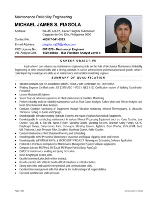 Page of MICHAEL JAMES S. PIAGOLA
Maintenance Reliability Engineering
MICHAEL JAMES S. PIAGOLA
Address: Blk-45, Lot-07, Xavier Heights Subdivision
Cagayan de Oro City, Philippines 9000
Contact No.: +63917-541-5523
E-mail Address: piagola_mj27@yahoo.com
PRC License No.: 0071570 - Mechanical Engineer
Vib. Analyst Cert.: 1409-6985A – ISO Vibration Analyst Level II
C A R E E R O B J E C T I V E
A job where I can enhance my maintenance engineering skills on the field of Mechanical Maintenance Reliability
Engineering or other related fields with a strong potentials in career advancement professional/personal growth, where I
could impart my knowledge and skills as an maintenance and condition monitoring engineer.
S U M M A R Y O F Q U A L I F I C A T I O N
Vibration Analyst Level 2 in accordance with ISO 18436-2 with Certification No.: 1409-6985A
Welding Engineer Certified under JIS Z3410 (ISO 14731) / WES 8103 Certification system of Welding Coordination
Personnel.
License Mechanical Engineer
Seven Years of extensive experience in Plant Maintenance & Condition Monitoring
Perform reliability tools for reliability maintenance such as Root Cause Analysis, Failure Mode and Effects Analysis, and
Mean Time Between Failure Analysis.
Conducts Condition Monitoring of Equipments through Vibration monitoring, Infrared Thermography, & Ultrasonic
Thickness Testing on Tanks and Piping’s.
Knowledgeable in troubleshooting Hydraulic Systems and repair of various Mechanical Equipments.
Knowledgeable In conducting maintenance in various Mineral Processing Equipment such as: Cone Crusher, Jaw
Crusher, Sag Mill, & Ball Mill, Apron Feeder, Vibrating Grizzly, Vibrating Screens, Warman Slurry Pumps, GEHO
Diaphragm Pumps, Compressors, Fans, Conveyors, Vibrating Screens, Agitators, Drum Washer, Vertical Mill, Seed
Mill, Thickener, Larox Pressure Filter, Scrubber, Overhead Cranes, Roller Crusher.
Conduct Maintenance Plant Shutdown Planning and Scheduling.
Knowledgeable in the Preventive Maintenance Inspection and Repair of piping, tanks and vessels.
Knowledgeable in PRIMAVERA P6, & MICROSOFT PROJECT Planning and Scheduling Software Application.
Proficient in Pronto Xi Computerized Maintenance Management System Software Application.
Computer Literate: MS Word, MS Excel, MS Power Point & Basic AutoCAD
QA/QC of maintenance welding and piping fabrication.
Basic designing of welded joints.
Excellent communicator, both written and oral.
Results-oriented with ability to handle difficult situations or critical activities.
Strong work ethic and superior interpersonal, and communication skills.
Excellent time management skills that allow for the multi-tasking of all responsibilities.
Can work overtime and under pressure.
 