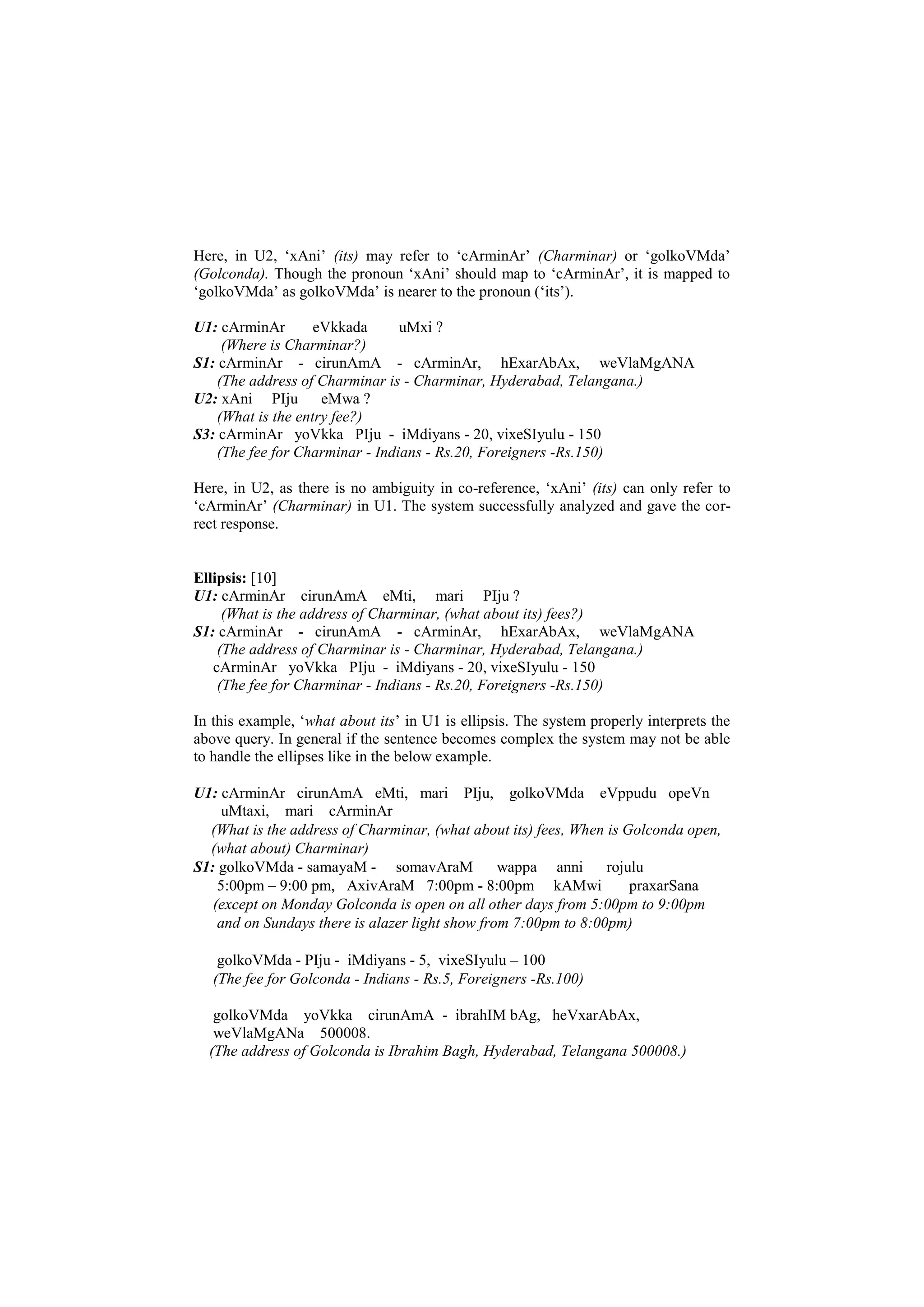 Here, in U2, ‘xAni’ (its) may refer to ‘cArminAr’ (Charminar) or ‘golkoVMda’
(Golconda). Though the pronoun ‘xAni’ should map to ‘cArminAr’, it is mapped to
‘golkoVMda’ as golkoVMda’ is nearer to the pronoun (‘its’).
U1: cArminAr eVkkada uMxi ?
(Where is Charminar?)
S1: cArminAr - cirunAmA - cArminAr, hExarAbAx, weVlaMgANA
(The address of Charminar is - Charminar, Hyderabad, Telangana.)
U2: xAni PIju eMwa ?
(What is the entry fee?)
S3: cArminAr yoVkka PIju - iMdiyans - 20, vixeSIyulu - 150
(The fee for Charminar - Indians - Rs.20, Foreigners -Rs.150)
Here, in U2, as there is no ambiguity in co-reference, ‘xAni’ (its) can only refer to
‘cArminAr’ (Charminar) in U1. The system successfully analyzed and gave the cor-
rect response.
Ellipsis: [10]
U1: cArminAr cirunAmA eMti, mari PIju ?
(What is the address of Charminar, (what about its) fees?)
S1: cArminAr - cirunAmA - cArminAr, hExarAbAx, weVlaMgANA
(The address of Charminar is - Charminar, Hyderabad, Telangana.)
cArminAr yoVkka PIju - iMdiyans - 20, vixeSIyulu - 150
(The fee for Charminar - Indians - Rs.20, Foreigners -Rs.150)
In this example, ‘what about its’ in U1 is ellipsis. The system properly interprets the
above query. In general if the sentence becomes complex the system may not be able
to handle the ellipses like in the below example.
U1: cArminAr cirunAmA eMti, mari PIju, golkoVMda eVppudu opeVn
uMtaxi, mari cArminAr
(What is the address of Charminar, (what about its) fees, When is Golconda open,
(what about) Charminar)
S1: golkoVMda - samayaM - somavAraM wappa anni rojulu
5:00pm – 9:00 pm, AxivAraM 7:00pm - 8:00pm kAMwi praxarSana
(except on Monday Golconda is open on all other days from 5:00pm to 9:00pm
and on Sundays there is alazer light show from 7:00pm to 8:00pm)
golkoVMda - PIju - iMdiyans - 5, vixeSIyulu – 100
(The fee for Golconda - Indians - Rs.5, Foreigners -Rs.100)
golkoVMda yoVkka cirunAmA - ibrahIM bAg, heVxarAbAx,
weVlaMgANa 500008.
(The address of Golconda is Ibrahim Bagh, Hyderabad, Telangana 500008.)
 