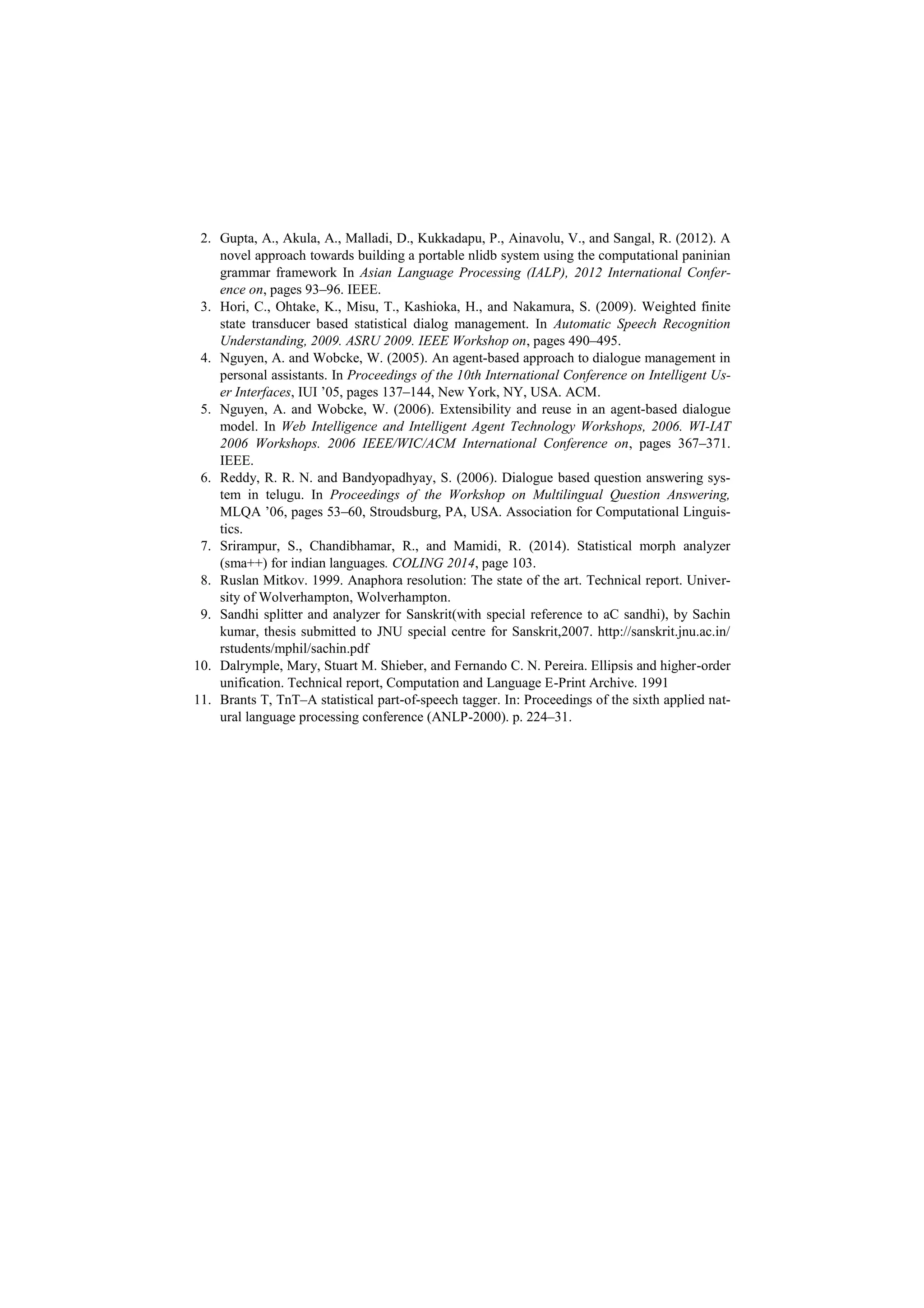 2. Gupta, A., Akula, A., Malladi, D., Kukkadapu, P., Ainavolu, V., and Sangal, R. (2012). A
novel approach towards building a portable nlidb system using the computational paninian
grammar framework In Asian Language Processing (IALP), 2012 International Confer-
ence on, pages 93–96. IEEE.
3. Hori, C., Ohtake, K., Misu, T., Kashioka, H., and Nakamura, S. (2009). Weighted finite
state transducer based statistical dialog management. In Automatic Speech Recognition
Understanding, 2009. ASRU 2009. IEEE Workshop on, pages 490–495.
4. Nguyen, A. and Wobcke, W. (2005). An agent-based approach to dialogue management in
personal assistants. In Proceedings of the 10th International Conference on Intelligent Us-
er Interfaces, IUI ’05, pages 137–144, New York, NY, USA. ACM.
5. Nguyen, A. and Wobcke, W. (2006). Extensibility and reuse in an agent-based dialogue
model. In Web Intelligence and Intelligent Agent Technology Workshops, 2006. WI-IAT
2006 Workshops. 2006 IEEE/WIC/ACM International Conference on, pages 367–371.
IEEE.
6. Reddy, R. R. N. and Bandyopadhyay, S. (2006). Dialogue based question answering sys-
tem in telugu. In Proceedings of the Workshop on Multilingual Question Answering,
MLQA ’06, pages 53–60, Stroudsburg, PA, USA. Association for Computational Linguis-
tics.
7. Srirampur, S., Chandibhamar, R., and Mamidi, R. (2014). Statistical morph analyzer
(sma++) for indian languages. COLING 2014, page 103.
8. Ruslan Mitkov. 1999. Anaphora resolution: The state of the art. Technical report. Univer-
sity of Wolverhampton, Wolverhampton.
9. Sandhi splitter and analyzer for Sanskrit(with special reference to aC sandhi), by Sachin
kumar, thesis submitted to JNU special centre for Sanskrit,2007. http://sanskrit.jnu.ac.in/
rstudents/mphil/sachin.pdf
10. Dalrymple, Mary, Stuart M. Shieber, and Fernando C. N. Pereira. Ellipsis and higher-order
unification. Technical report, Computation and Language E-Print Archive. 1991
11. Brants T, TnT–A statistical part-of-speech tagger. In: Proceedings of the sixth applied nat-
ural language processing conference (ANLP-2000). p. 224–31.
 
