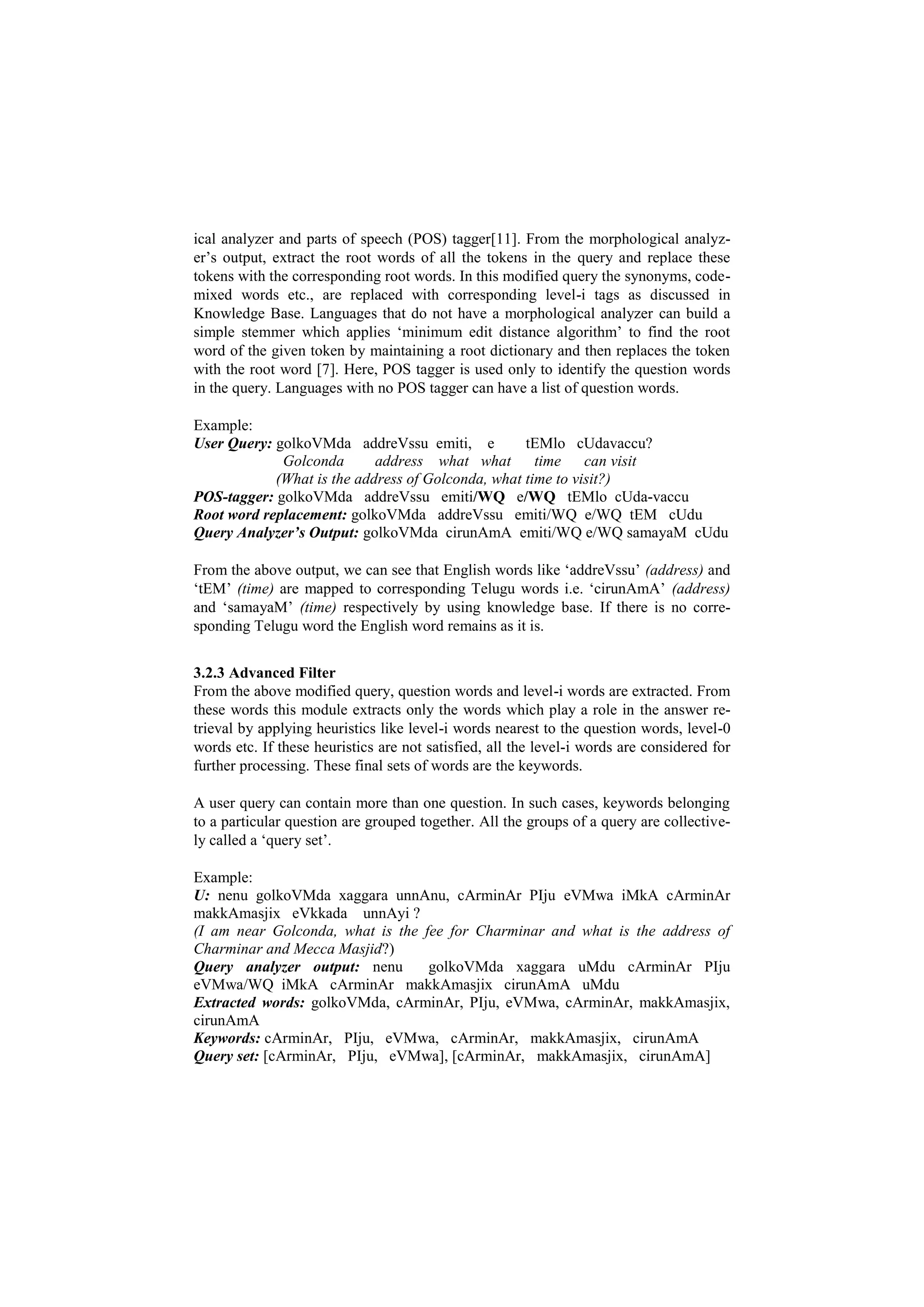 ical analyzer and parts of speech (POS) tagger[11]. From the morphological analyz-
er’s output, extract the root words of all the tokens in the query and replace these
tokens with the corresponding root words. In this modified query the synonyms, code-
mixed words etc., are replaced with corresponding level-i tags as discussed in
Knowledge Base. Languages that do not have a morphological analyzer can build a
simple stemmer which applies ‘minimum edit distance algorithm’ to find the root
word of the given token by maintaining a root dictionary and then replaces the token
with the root word [7]. Here, POS tagger is used only to identify the question words
in the query. Languages with no POS tagger can have a list of question words.
Example:
User Query: golkoVMda addreVssu emiti, e tEMlo cUdavaccu?
Golconda address what what time can visit
(What is the address of Golconda, what time to visit?)
POS-tagger: golkoVMda addreVssu emiti/WQ e/WQ tEMlo cUda-vaccu
Root word replacement: golkoVMda addreVssu emiti/WQ e/WQ tEM cUdu
Query Analyzer’s Output: golkoVMda cirunAmA emiti/WQ e/WQ samayaM cUdu
From the above output, we can see that English words like ‘addreVssu’ (address) and
‘tEM’ (time) are mapped to corresponding Telugu words i.e. ‘cirunAmA’ (address)
and ‘samayaM’ (time) respectively by using knowledge base. If there is no corre-
sponding Telugu word the English word remains as it is.
3.2.3 Advanced Filter
From the above modified query, question words and level-i words are extracted. From
these words this module extracts only the words which play a role in the answer re-
trieval by applying heuristics like level-i words nearest to the question words, level-0
words etc. If these heuristics are not satisfied, all the level-i words are considered for
further processing. These final sets of words are the keywords.
A user query can contain more than one question. In such cases, keywords belonging
to a particular question are grouped together. All the groups of a query are collective-
ly called a ‘query set’.
Example:
U: nenu golkoVMda xaggara unnAnu, cArminAr PIju eVMwa iMkA cArminAr
makkAmasjix eVkkada unnAyi ?
(I am near Golconda, what is the fee for Charminar and what is the address of
Charminar and Mecca Masjid?)
Query analyzer output: nenu golkoVMda xaggara uMdu cArminAr PIju
eVMwa/WQ iMkA cArminAr makkAmasjix cirunAmA uMdu
Extracted words: golkoVMda, cArminAr, PIju, eVMwa, cArminAr, makkAmasjix,
cirunAmA
Keywords: cArminAr, PIju, eVMwa, cArminAr, makkAmasjix, cirunAmA
Query set: [cArminAr, PIju, eVMwa], [cArminAr, makkAmasjix, cirunAmA]
 