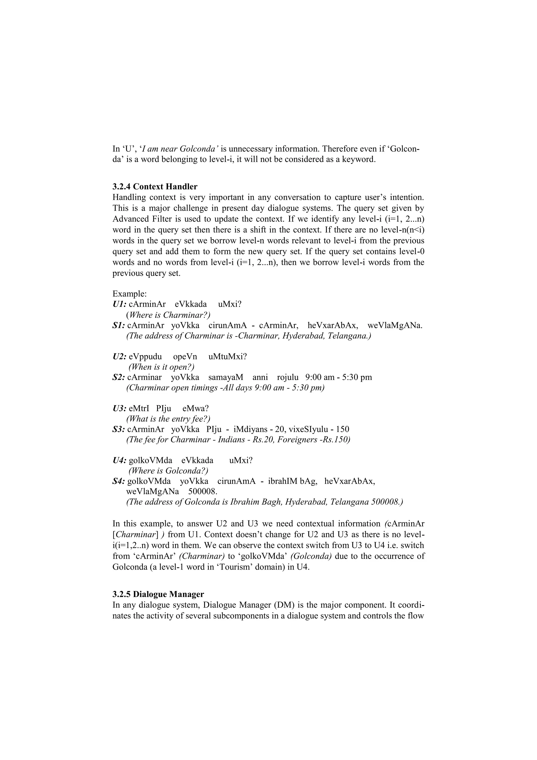 In ‘U’, ‘I am near Golconda’ is unnecessary information. Therefore even if ‘Golcon-
da’ is a word belonging to level-i, it will not be considered as a keyword.
3.2.4 Context Handler
Handling context is very important in any conversation to capture user’s intention.
This is a major challenge in present day dialogue systems. The query set given by
Advanced Filter is used to update the context. If we identify any level-i (i=1, 2...n)
word in the query set then there is a shift in the context. If there are no level-n(n<i)
words in the query set we borrow level-n words relevant to level-i from the previous
query set and add them to form the new query set. If the query set contains level-0
words and no words from level-i (i=1, 2...n), then we borrow level-i words from the
previous query set.
Example:
U1: cArminAr eVkkada uMxi?
(Where is Charminar?)
S1: cArminAr yoVkka cirunAmA - cArminAr, heVxarAbAx, weVlaMgANa.
(The address of Charminar is -Charminar, Hyderabad, Telangana.)
U2: eVppudu opeVn uMtuMxi?
(When is it open?)
S2: cArminar yoVkka samayaM anni rojulu 9:00 am - 5:30 pm
(Charminar open timings -All days 9:00 am - 5:30 pm)
U3: eMtrI PIju eMwa?
(What is the entry fee?)
S3: cArminAr yoVkka PIju - iMdiyans - 20, vixeSIyulu - 150
(The fee for Charminar - Indians - Rs.20, Foreigners -Rs.150)
U4: golkoVMda eVkkada uMxi?
(Where is Golconda?)
S4: golkoVMda yoVkka cirunAmA - ibrahIM bAg, heVxarAbAx,
weVlaMgANa 500008.
(The address of Golconda is Ibrahim Bagh, Hyderabad, Telangana 500008.)
In this example, to answer U2 and U3 we need contextual information (cArminAr
[Charminar] ) from U1. Context doesn’t change for U2 and U3 as there is no level-
i(i=1,2..n) word in them. We can observe the context switch from U3 to U4 i.e. switch
from ‘cArminAr’ (Charminar) to ‘golkoVMda’ (Golconda) due to the occurrence of
Golconda (a level-1 word in ‘Tourism’ domain) in U4.
3.2.5 Dialogue Manager
In any dialogue system, Dialogue Manager (DM) is the major component. It coordi-
nates the activity of several subcomponents in a dialogue system and controls the flow
 