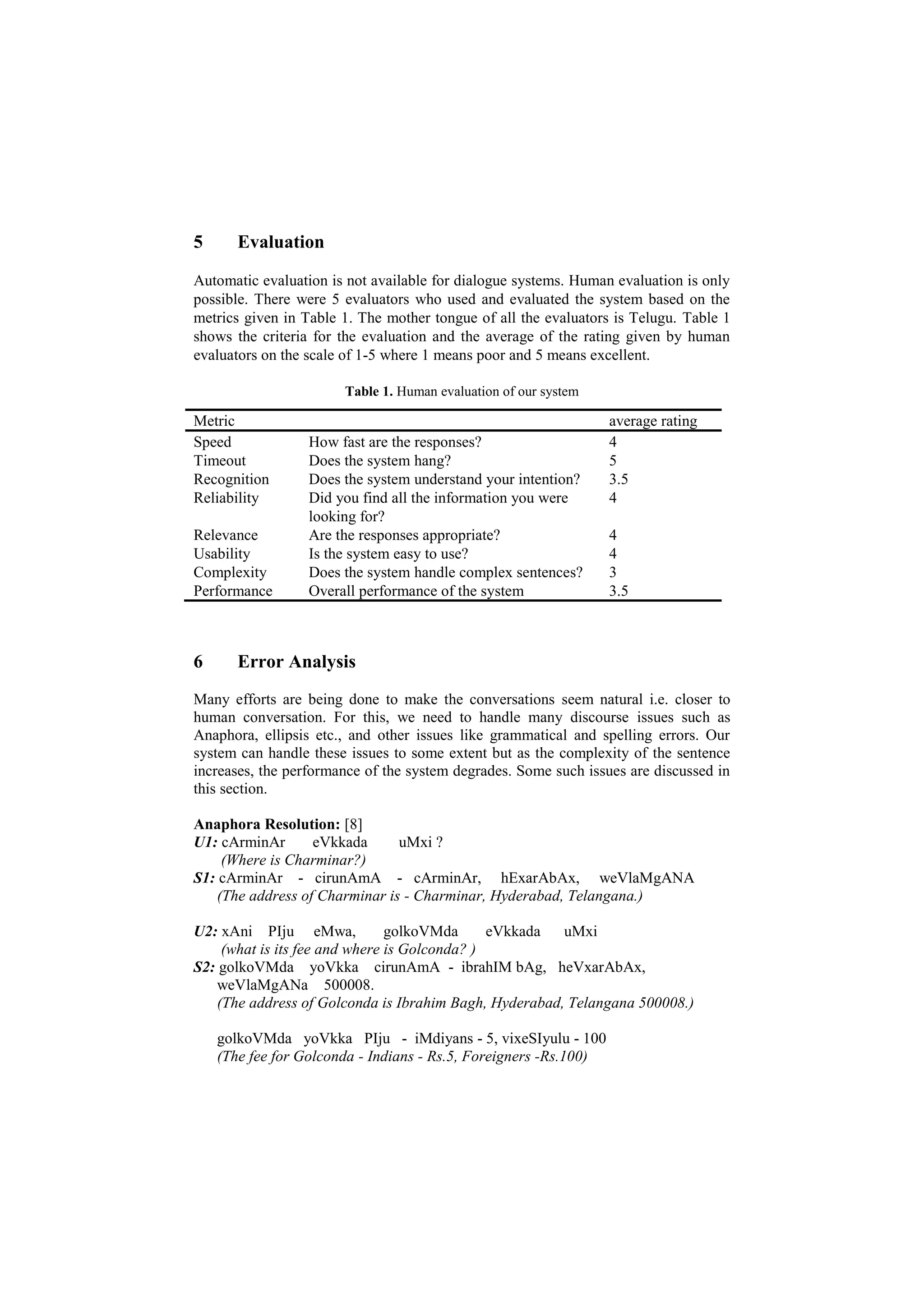 5 Evaluation
Automatic evaluation is not available for dialogue systems. Human evaluation is only
possible. There were 5 evaluators who used and evaluated the system based on the
metrics given in Table 1. The mother tongue of all the evaluators is Telugu. Table 1
shows the criteria for the evaluation and the average of the rating given by human
evaluators on the scale of 1-5 where 1 means poor and 5 means excellent.
Table 1. Human evaluation of our system
Metric average rating
Speed How fast are the responses? 4
Timeout Does the system hang? 5
Recognition Does the system understand your intention? 3.5
Reliability Did you find all the information you were
looking for?
4
Relevance Are the responses appropriate? 4
Usability Is the system easy to use? 4
Complexity Does the system handle complex sentences? 3
Performance Overall performance of the system 3.5
6 Error Analysis
Many efforts are being done to make the conversations seem natural i.e. closer to
human conversation. For this, we need to handle many discourse issues such as
Anaphora, ellipsis etc., and other issues like grammatical and spelling errors. Our
system can handle these issues to some extent but as the complexity of the sentence
increases, the performance of the system degrades. Some such issues are discussed in
this section.
Anaphora Resolution: [8]
U1: cArminAr eVkkada uMxi ?
(Where is Charminar?)
S1: cArminAr - cirunAmA - cArminAr, hExarAbAx, weVlaMgANA
(The address of Charminar is - Charminar, Hyderabad, Telangana.)
U2: xAni PIju eMwa, golkoVMda eVkkada uMxi
(what is its fee and where is Golconda? )
S2: golkoVMda yoVkka cirunAmA - ibrahIM bAg, heVxarAbAx,
weVlaMgANa 500008.
(The address of Golconda is Ibrahim Bagh, Hyderabad, Telangana 500008.)
golkoVMda yoVkka PIju - iMdiyans - 5, vixeSIyulu - 100
(The fee for Golconda - Indians - Rs.5, Foreigners -Rs.100)
 