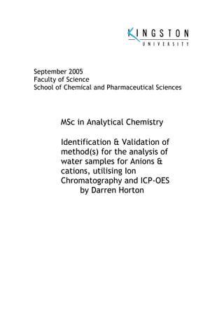 September 2005
Faculty of Science
School of Chemical and Pharmaceutical Sciences
MSc in Analytical Chemistry
Identification & Validation of
method(s) for the analysis of
water samples for Anions &
cations, utilising Ion
Chromatography and ICP-OES
by Darren Horton
 