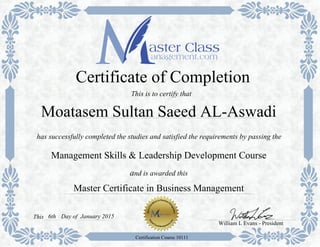 Master Certificate in Business Management
has successfully completed the studies and satisfied the requirements by passing the
Certificate of Completion
Management Skills & Leadership Development Course
and is awarded this
William L Evans - President
6thThis
Certification Course 10111
This is to certify that
Moatasem Sultan Saeed AL-Aswadi
Day of January 2015
 