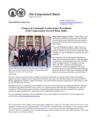 The Congressional Award 
Public Law 96-114 
Contact: Mark Stevans 
FOR IMMEDIATE RELEASE Stevans@CongressionalAward.org 
P: (202) 226 – 0130 
Congress & Community Leaders honor 30 recipients of the Congressional Award in Boise, Idaho. 
Boise, Idaho (August 11, 2014) – Senator Mike Crapo and Senator Jim Risch & Congressman Raul Labrador (pictured Right) joined state and community leaders in honoring 30 recipients of the Congressional Award in Boise, Idaho. 
This event highlighted Congress’s highest honor for youth and recognized individuals that have dedicated hundreds of hours of service in their communities. State Treasurer was also in attendance to recognize this year’s medalists. 
Mr. Jason Sears, CEO of Big Brothers Big Sisters in Idaho, delivered the keynote address, which highlighted the importance of incorporating service into all aspects of life, including business. No stranger to serving others, Mr. Sears’ career has demonstrated his commitment to community engagement; Mr. Sears previously served as a communications and technology volunteer with the US Peace Corps in Namibia and held director level positions at the Boys and Girls Clubs of Ada County. 
This year’s title sponsor for the event was Idaho’s own Micron Technology, Inc. Micron, which employs thousands of Idahoans has been a supporter of the Congressional Award for many years. Mr. Mike Reynoldson, who spoke on behalf of Micron applauded the company’s support of Congress’ only charity which to date has recognized over 780 of Idaho’s youth for over 250,000 hours of service. 
Throughout the year, Congressional Award Medalists are honored at local ceremonies and medal presentations by Members of Congress at the district and state levels, as well as at a national ceremony held each June in Washington, D.C. Since its inception in 1979, the Congressional Award has recognized thousands of young Americans committed to serving their country and improving themselves, representing over 3.5 million hours of public service. 
For more information including a full list of Medalists, please contact Mark Stevans (above) or visit the Congressional Award website at http://CongressionalAward.org. 
The Congressional Award, a public-private partnership, established by Congress in 1979 under Public Law 96-114, is a non- competitive program open to young people ages 14-23, regardless of mental or physical challenges, or socioeconomic status. The Congressional Award Foundation teaches participants to set and achieve personally challenging goals that build character, and foster community service, personal development and citizenship. The only other medal awarded by the United States Congress is the Medal of Honor. 
### 
Micron's Mike Reynoldson joins Congressman Raul Labrador, Senator Mike Crapo & Senator Jim Risch join Idaho’s Congressional Award Medalists on the steps of the State Capitol. 