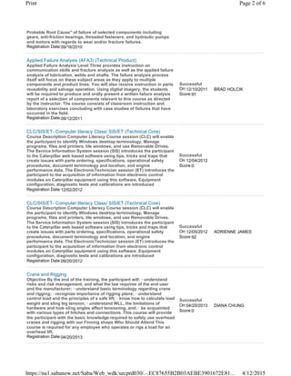 Probable Root Cause" of failure of selected components including
gears, anti-friction bearings, threaded fasteners, and hydraulic pumps
and motors with regards to wear and/or fracture failures.
Registration Date:09/16/2010
Applied Failure Analysis (AFA3) (Technical Product)
Applied Failure Analysis Level Three provides instruction on
communication skills and fracture analysis as well as the applied failure
analysis of lubrication, welds and shafts. The failure analysis process
itself will focus on these subject areas as they apply to multiple
components and product lines. You will also receive instruction in parts
reusability and salvage operation. Using digital imagery, the students
will be required to produce and orally present a written failure analysis
report of a selection of components relevant to this course as directed
by the instructor. The course consists of classroom instruction and
laboratory exercises concluding with case studies of failures that have
occurred in the field.
Registration Date:09/12/2011
Successful
On:12/10/2011
Score:91
BRAD HOLCIK
CLC/SIS/ET- Computer literacy Class/ SIS/ET (Technical Core)
Course Description Computer Literacy Course session (CLC) will enable
the participant to identify Windows desktop terminology, Manage
programs, files and printers, tile windows, and use Removable Drives.
The Service Information System session (SIS) introduces the participant
to the Caterpillar web based software using tips, tricks and traps that
create issues with parts ordering, specifications, operational safety
procedures, document terminology and location, and engine
performance data. The ElectronicTechnician session (ET) introduces the
participant to the acquisition of information from electronic control
modules on Caterpillar equipment using this software. Equipment
configuration, diagnostic tests and calibrations are introduced
Registration Date:12/02/2012
Successful
On:12/04/2012
Score:0
CLC/SIS/ET- Computer literacy Class/ SIS/ET (Technical Core)
Course Description Computer Literacy Course session (CLC) will enable
the participant to identify Windows desktop terminology, Manage
programs, files and printers, tile windows, and use Removable Drives.
The Service Information System session (SIS) introduces the participant
to the Caterpillar web based software using tips, tricks and traps that
create issues with parts ordering, specifications, operational safety
procedures, document terminology and location, and engine
performance data. The ElectronicTechnician session (ET) introduces the
participant to the acquisition of information from electronic control
modules on Caterpillar equipment using this software. Equipment
configuration, diagnostic tests and calibrations are introduced
Registration Date:09/20/2012
Successful
On:12/05/2012
Score:92
ADRIENNE JAMES
Crane and Rigging
Objective By the end of the training, the participant will: · understand
risks and risk management, and what the law requires of the end user
and the manufacturer; · understand basic terminology regarding crane
and rigging; · recognize importance of rigging plans; · understand
control load and the principles of a safe lift; · know how to calculate load
weight and sling leg tension; · understand WLL, the limitations of
hardware and how sling angles affect tensioning, and; · be acquainted
with various types of hitches and connections. This course will provide
the participant with the basic knowledge required to safely use overhead
cranes and rigging with our Finning shops Who Should Attend This
course is required for any employee who operates or rigs a load for an
overhead lift.
Registration Date:04/20/2013
Successful
On:04/20/2013
Score:0
DIANA CHUNG
Page 2 of 6Print
4/12/2015https://na1.sabanow.net/Saba/Web_wdk/secprd030/.-.EC87655B2B03AEBE3901672E81...
 