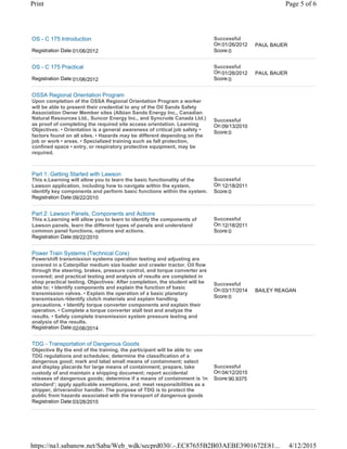 OS - C 175 Introduction
Registration Date:01/06/2012
Successful
On:01/26/2012
Score:0
PAUL BAUER
OS - C 175 Practical
Registration Date:01/06/2012
Successful
On:01/26/2012
Score:0
PAUL BAUER
OSSA Regional Orientation Program
Upon completion of the OSSA Regional Orientation Program a worker
will be able to present their credential to any of the Oil Sands Safety
Association Owner Member sites (Albian Sands Energy Inc., Canadian
Natural Resources Ltd., Suncor Energy Inc., and Syncrude Canada Ltd.)
as proof of completing the required site access orientation. Learning
Objectives: • Orientation is a general awareness of critical job safety •
factors found on all sites. • Hazards may be different depending on the
job or work • areas. • Specialized training such as fall protection,
confined space • entry, or respiratory protective equipment, may be
required.
Successful
On:09/13/2010
Score:0
Part 1: Getting Started with Lawson
This e.Learning will allow you to learn the basic functionality of the
Lawson application, including how to navigate within the system,
identify key components and perform basic functions within the system.
Registration Date:09/22/2010
Successful
On:12/18/2011
Score:0
Part 2: Lawson Panels, Components and Actions
This e.Learning will allow you to learn to identify the components of
Lawson panels, learn the different types of panels and understand
common panel functions, options and actions.
Registration Date:09/22/2010
Successful
On:12/18/2011
Score:0
Power Train Systems (Technical Core)
Powershift transmission systems operation testing and adjusting are
covered in a Caterpillar medium size loader and crawler tractor. Oil flow
through the steering, brakes, pressure control, and torque converter are
covered; and practical testing and analysis of results are completed in
shop practical testing. Objectives: After completion, the student will be
able to: • Identify components and explain the function of basic
transmission valves. • Explain the operation of a basic planetary
transmission.•Identify clutch materials and explain handling
precautions. • Identify torque converter components and explain their
operation. • Complete a torque converter stall test and analyze the
results. • Safely complete transmission system pressure testing and
analysis of the results.
Registration Date:02/06/2014
Successful
On:03/17/2014
Score:0
BAILEY REAGAN
TDG - Transportation of Dangerous Goods
Objective By the end of the training, the participant will be able to: use
TDG regulations and schedules; determine the classification of a
dangerous good; mark and label small means of containment; select
and display placards for large means of containment; prepare, take
custody of and maintain a shipping document; report accidental
releases of dangerous goods; determine if a means of containment is ‘in
standard’; apply applicable exemptions, and; meet responsibilities as a
shipper, driverand/or handler. The purpose of TDG is to protect the
public from hazards associated with the transport of dangerous goods
Registration Date:03/28/2015
Successful
On:04/12/2015
Score:90.9375
Page 5 of 6Print
4/12/2015https://na1.sabanow.net/Saba/Web_wdk/secprd030/.-.EC87655B2B03AEBE3901672E81...
 