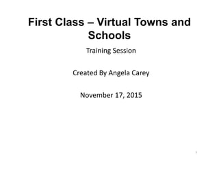 First Class – Virtual Towns and
Schools
Training Session
Created By Angela Carey
November 17, 2015
Training Session
Created By Angela Carey
November 17, 2015
1
 