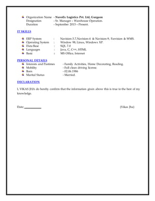 Organization Name - NuvoEx Logistics Pvt. Ltd, Gurgaon
Designation - Sr. Manager – Warehouse Operation.
Duration - September 2015 – Present.
IT SKILLS
ERP System : Navision-3.7,Navision-4 & Navision-9, Farvision & WMS.
Operating System : Window 98, Linux, Windows XP.
Data Base : SQL 7.0
Languages : Java, C, C++, HTML
Basic : MS Office, Internet
PERSONAL DETAILS
Interests and Pastimes - Family Activities, Home Decorating, Reading.
Mobility - Full clean driving license.
Born - 02.06.1986
Marital Status - Married.
DECLARATION
I, VIKAS JHA do hereby confirm that the information given above this is true to the best of my
knowledge.
Date: ___________ (Vikas Jha)
 