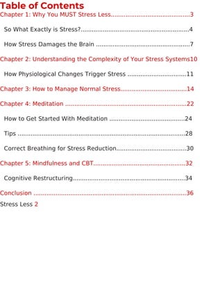 Table of Contents
Chapter 1: Why You MUST Stress Less...........................................3
So What Exactly is Stress?...........................................................4
How Stress Damages the Brain ...................................................7
Chapter 2: Understanding the Complexity of Your Stress Systems10
How Physiological Changes Trigger Stress ................................11
Chapter 3: How to Manage Normal Stress....................................14
Chapter 4: Meditation ..................................................................22
How to Get Started With Meditation .........................................24
Tips ...........................................................................................28
Correct Breathing for Stress Reduction......................................30
Chapter 5: Mindfulness and CBT..................................................32
Cognitive Restructuring.............................................................34
Conclusion ...................................................................................36
Stress Less 2
 