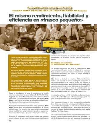 10
Desde su introducción, la gama de compresores de tornillo
rotativo con inyección de aceite XA (M, T, H, V)S 296-446 se
ha ganado una envidiable reputación de rendimiento, fiabilidad
y eficiencia. La constante búsqueda de INNOVACIÓN de Atlas
Copco y su COMPROMISO con las necesidades de los clientes,
han dado como fruto un producto extraordinario.
Para ayudar a los clientes a reducir sus costos operativos, Atlas
Copco utiliza ahora unos elementos compresores de tornillo
más eficientes. Por ejemplo, este nuevo modelo suministra el
mismo caudal de aire comprimido, pero alojado en una carroce-
ría considerablemente mas pequeña sobre un chasis mono-eje.
Esta serie de máquinas es perfecta para trabajos que requieren
un alto volumen de aire, como chorreado abrasivo, perforación
La gama media viene ahora con una carrocería mas pequeña
COMPRESORES TRANSPORTABLES
El mismo rendimiento, fiabilidad y
eficiencia en «frasco pequeño»
Con el fin de atender las necesidades de los clien-
tes de alquiler y construcción, Atlas Copco ha re-
diseñado sus compresores transportables de gama
media, que comprenden los modelos XA (M, T, H,
V) S 296-446 (17,8-26,7 m3/min. de caudal y 7-14
bar de presión), alojándolos en una carrocería más
pequeña.
Su menor tamaño, resulta ideal para zonas urba-
nas, donde las restricciones de espacio son un
problema habitual. En el rediseño, Atlas Copco
también ha utilizado un nuevo elemento compresor
de tornillo.
Las novedades de esta gama es que ofrecen al
cliente el mismo rendimiento y economía dentro
de su carrocería de dimensiones mas pequeñas
que sus pares anteriores. Convirtiéndose en los
compresores transportables mas pequeños del
mercado dentro de esta gama!
y restauración de tuberías. La maquina mas pequeña se hará
indispensable, en un futuro cercano, para las empresas de
alquiler.
Diseñados para atender
las necesidades de cada cliente.
Las unidades incorporan una serie de características inno-
vadoras, concebidas para facilitar el trabajo de los operarios.
Todas las piezas de servicio están convenientemente agrupadas
y fácilmente alcanzables, para reducir el tiempo dedicado al
mantenimiento rutinario.
Atlas Copco ha diseñado un compresor fiable, de alto rendi-
miento y con una vida de servicio prolongada, unos costos de
funcionamiento bajos y un valor de reventa alto. Alojada en
una carrocería insonorizada, la nueva gama cumple los actuales
requisitos sobre nivel de presión acústica de la directiva OND.
EI motor diesel Caterpillar en línea de 6 cilindros tiene una
potencia de 187 kW a 1800 rpm, y cumple la normativa EPA
sobre emisiones de escape para equipos de construcción.
La reducción del costo total de propiedad, mediante un menor
consumo de combustible y una vida mas prolongada de la má-
quina es una prioridad en todos nuestros equipos.
Estos compresores tienen el mejor consumo de combustible
de su clase, con autonomía para turnos de trabajo completos.
Las unidades están equipadas de serie con un depósito de com-
bustible de 405 litros para trabajar a plena carga, un mínimo de
8 horas. Se pueden conseguir mayores ahorros con la opción
FuelXper®
de Atlas Copco.
Este exclusivo sistema de ahorro de combustible completamen-
te nuevo regula electrónicamente la velocidad del motor y la
válvula de aspiración de aire para optimizar el consumo de
 