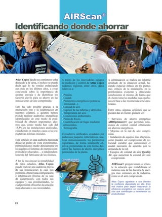 12
Atlas Copco desde sus comienzos se ha
dedicado a la tarea, e incluso se puede
decir que lo ha venido enfatizando
aun mas en los últimos años, a crear
conciencia sobre la importancia de
ahorrar energía y de identificar los
factores claves para su ahorro en las
instalaciones de aire comprimido.
Esto ha sido posible gracias a la
interacción con y la colaboración de
nuestros clientes, a quienes hemos
podido realizar auditorias energéticas
identificando de este modo la posi-
bilidad de obtener importantes aho-
rros que, como media han sido del
15,5% en las instalaciones analizadas,
excediendo en muchos casos a las ex-
pectativas teóricas iniciales.
Este servicio es una auditoria realizada
desde un punto de vista experimental,
permitiéndonos medir directamente en
los equipos o sistemas de energía com-
primida involucrados… e independien-
temente del fabricante de los mismos.
A fin de maximizar la rentabilidad
de estos estudios, Atlas Copco
puede realizar una auditoria previa
de sus instalaciones lo cual nos
permitiráobtenerunaconfiguración
e información precisa de su sala
de compresores, con todos sus
equipos y sus peculiaridades, lo
cual permitirá ofrecerles la solución
mas adecuada a sus necesidades.
A través de los innovadores equipos
de medición y control de Atlas Copco
podemos registrar, entre otros, datos
relativos a:
• Presión.
• Caudal.
• Parámetros energéticos (potencia, 	
intensidad...).
• Calidad de aire.
• Espesor de las tuberías y depósitos.
• Temperatura del aire.
• Condiciones ambientales.
• Punto de Rocío.
• Cuantificación de fugas mediante 	
ultrasonidos.
• Termografía.
Consultores calificados, ayudados por
poderosos paquetes informáticos, ana-
lizan minuciosamente los parámetros
registrados, de forma totalmente ob-
jetiva, permitiendo de esta forma des-
cubrir las fuentes de ahorro energético
potenciales de la planta.
A continuación se realiza un informe
detallado de la situacion actual, ha-
ciendo especial énfasis en los puntos
mas críticos de la instalación, en la
problemática existente y ofreciendo
conclusiones al mismo, de forma que
el cliente tome las medidas mas oportu-
nas en base a las recomendaciones rea-
lizadas.
Entre otras, algunas opciones que se
pueden dar al cliente, pueden ser:
• Servicios de ahorro energético
AIROptimizer® que permiten solu-
ciones de control central obteniendo
así ahorros energéticos.
• Mejoras en la red de aire compri-
mido.
• Instalación de equipos mas efectivos,
como pueden ser compresores de ve-
locidad variable que suministren el
caudal necesario de acuerdo con la
demanda de la red.
• Equipos de calidad de aire Quality
Air, que aumentan la calidad del aire
comprimido.
AIRScan® proporcionará al clien-
te la solución que rentabilizara al
máximo una de las fuentes de ener-
gía mas comunes en la industria,
como es el aire comprimido.
Atlas Copco agradece a sus clientes
la confianza depositada en ella. Esto
nos motiva para seguir mejorando la
eficiencia energética con nuevos servi-
cios que contribuyan a incrementar su
productividad.
Identificando donde ahorrar
AIRScan®
Análisis
Medición
Reunión Inicial
Informe
[
[
[
 