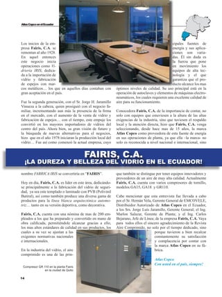 14
AtlasCopcoenelEcuador
cipales fuentes de
energía y sus aplica-
ciones son varia-
das. Él sin duda es
la fuerza que pone
en movimiento los
equipos de alta tec-
nología y el que
garantiza que el pro-
ducto alcance los mas
óptimos niveles de calidad. Su uso principal está en la
operación de autoclaves y elementos de máquinas electro-
neumáticos, los cuales requieren una excelente calidad de
aire para su funcionamiento.
Conocedora Fairis, C.A. de la importancia de contar, no
solo con equipos que estuviesen a la altura de las altas
exigencias de la industria, sino que tuviesen el respaldo
local y la atención directa, hizo que Fairis, C.A. venga
seleccionando, desde hace mas de 15 años, la marca
Atlas Copco como proveedora de esta fuente de energía
en sus operaciones de planta, ya que ella –la marca- no
solo es reconocida a nivel nacional e internacional, sino
que también se distingue por tener equipos innovadores y
proveedores de un aire de muy alta calidad. Actualmente
Fairis, C.A. cuenta con varios compresores de tornillo,
modelos GA15, GA18 y GR110.
Cabe mencionar que esta entrevista fue llevada a cabo
por el Sr. Hernán Vela, Gerente General de EMCOVELE,
Distribuidor Autorizado de Atlas Copco en el Ecuador,
a los Srs. Jorge Luís Jaramillo, Gerente General; el Ing.
Marlon Salazar, Gerente de Planta; y el Ing. Carlos
Bejarano, Jefe de Línea; de la empresa Fairis, C.A. Vaya
para todos ellos el sincero agradecimiento de la Revista
Aire Comprimido, no solo por el tiempo dedicado, sino
porque tuvieron a bien recalcar
constantemente su satisfacción
y complacencia por contar con
la marca Atlas Copco en su fá-
brica.
Atlas Copco
Con usted en el país, siempre!
Los inicios de la em-
presa Fairis, C.A. se
remontan al año 1928.
En aquel entonces
este negocio inicia
operaciones como Vi-
driería IRIS, dedica-
da a la importación de
vidrio y fabricación
de espejos con mar-
cos metálicos… los que en aquellos días contaban con
gran aceptación en el país.
Fue la segunda generación, con el Sr. Jorge H. Jaramillo
Vinueza a la cabeza, quien prosiguió con el negocio fa-
miliar, incrementando aun más la presencia de la firma
en el mercado, con el aumento de la venta de vidrio y
fabricación de espejos… con el tiempo, este empuje los
convirtió en los mayores importadores de vidrios del
centro del país. Ahora bien, su gran visión de futuro y
la búsqueda de nuevas alternativas para el negocios,
hizo que en el año 1978 iniciaran la producción local del
vidrio… Fue así como comenzó la actual empresa, cuyo
nombre FABRICA IRIS se convertiría en “FAIRIS”.
Hoy en día, Fairis, C.A. es líder en este área, dedicándo-
se principalmente a la fabricación del vidrio de seguri-
dad, ya sea este templado o laminado con PVB (Polivinil
Butiral), así como también produce una diversa gama de
productos para la línea blanca arquitectónica automo-
triz… tanto en su versión deportiva, como decorativa.
Fairis, C.A. cuenta con una nómina de mas de 200 em-
pleados a los que ha preparado y convertido en mano de
obra calificada, permitiéndole alcanzar gracias a ello,
los mas altos estándares de calidad en sus productos, los
cuales a su vez se ajustan a las
exigentes normativas nacionales
e internacionales.
En la industria del vidrio, el aire
comprimido es una de las prin-
FAIRIS, C.A.
¡LA DUREZA Y BELLEZA DEL VIDRIO EN EL ECUADOR!
Compresor GR 110 en la planta Fairis
en la ciudad de Quito
 
