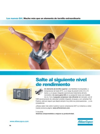 16
www.atlascopco.com
Los nuevos GA | Mucho más que un elemento de tornillo extraordinario
Salte al siguiente nivel
de rendimiento
Un elemento de tornillo superior; una fiabilidad incomparable, a
temperaturas de hasta 55°C, a un rango de presión entre 3,5 a 14
bar(e); y un equipo integrado opcional para tratamiento del aire,
convierten a la nueva gama GA en su pasaporte hacia una medalla
de oro. Con el paquete compresor más eficiente del mercado, con el
VSD (accionamiento de velocidad variable) integrado al equipo y con variantes Full
Feature, esté por seguro que dejará siempre muy atrás sus preocupaciones… y a la
competencia.
¿Desea saber más sobre nuestros nuevos compresores GA? Le invitamos a visitar
nuesta exclusiva página: www.airforwinners.com.
Y recuerde…
Estamos comprometidos a mejorar su productividad.
 