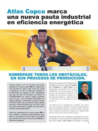 Tal como lo resumiese el Sr. Ronnie Leten,
Presidente del Área de Negocio Compre-
ssor Technique de Atlas Copco en la
presentación al mercado de los nuevos
compresores: «Esta nueva gama de com-
presores con inyección de aceite GA+
es el
resultado de inversiones continuas en el
desarrollo de productos, y reforzará nues-
tro liderazgo en la tecnología de com-
presores.»
“El esfuerzo de la compañía por conseguir una mayor
eficiencia energética, teniendo en cuenta al mismo tiempo la
protección del medio ambiente y el cambio climático, ha dado
como resultado una gama de compresores completamente
nueva en línea con la visión de Atlas Copco.»
Conociendo bien, que la principal preocupación de nues-
tros clientes es la de maximizar su producción de la forma
más eficaz posible, Atlas Copco ha centrado su esfuerzo
Atlas Copco marca
una nueva pauta industrial
en eficiencia energética
Amberes, Bélgica, 2 de Junio del 2008. Con el lan-
zamiento de la nueva gama GA de compresores
con inyección de aceite, Atlas Copco ha vuelto
a demostrar, no solo su liderazgo mundial en
la fabricación de equipos de aire comprimido,
sino que con ello, ha mostrado con hechos su
COMPROMISO por ofrecer equipos ajustados
cada vez mas a las necesidades particulares de
nuestros clientes y relacionados. Gracias a nuestra
INTERACCIÓN con los usuarios hemos podido
presentar INNOVACIONES que son claves para
un proceso industrial de calidad así como para el
aumento de la productividad.
Todos los componentes de la nueva gama GA se
han evaluado y diseñado minuciosamente para
ofrecer a los clientes de Atlas Copco un producto
que garantice los mayores niveles de fiabilidad y
eficiencia energética.
SOBREPASE TODOS LOS OBSTÁCULOS,
EN SUS PROCESOS DE PRODUCCIÓN.
Ronnie Leten
 