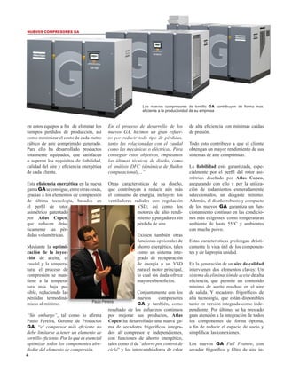 Los nuevos compresores de tornillo GA contribuyen de forma mas
eficiente a la productividad de su empresa
en estos equipos a fin de eliminar los
tiempos perdidos de producción, así
como minimizar el costo de cada metro
cúbico de aire comprimido generado.
Para ello ha desarrollado productos
totalmente equipados, que satisfacen
o superan los requisitos de fiabilidad,
calidad del aire y eficiencia energética
de cada cliente.
Esta eficiencia energética en la nueva
gamaGAseconsigue,entreotrascosas,
gracias a los elementos de compresión
de última tecnología, basados en
el perfil de rotor
asimétrico patentado
por Atlas Copco,
que reducen drás-
ticamente las pér-
didas volumétricas.
Mediante la optimi-
zación de la inyec-
ción de aceite, el
caudal y la tempera-
tura, el proceso de
compresión se man-
tiene a la tempera-
tura más baja po-
sible, reduciendo las
pérdidas termodiná-
micas al mínimo.
“Sin embargo”, tal como lo afirma
Paulo Pereira, Gerente de Productos
GA, “el compresor más eficiente no
debe limitarse a tener un elemento de
tornillo eficiente. ������� ����������������Por lo que es esencial
optimizar todos los componentes alre-
dedor del elemento de compresión.
En el proceso de desarrollo de los
nuevos GA, hicimos un gran esfuer-
zo por reducir todo tipo de pérdidas,
tanto las relacionadas con el caudal
como las mecánicas o eléctricas. Para
conseguir estos objetivos, empleamos
las últimas técnicas de diseño, como
el análisis DFC (dinámica de fluidos
computacional)…”
Otras características de su diseño,
que contribuyen a reducir aún más
el consumo de energía, incluyen: los
ventiladores radiales con regulación
VSD; así como los
motores de alto rendi-
miento y purgadores sin
pérdida de aire.
Existen también otras
funciones opcionales de
ahorro energético, tales
como un sistema inte-
grado de recuperación
de energía o un VSD
para el motor principal,
lo cual sin duda ofrece
mayores beneficios.
Conjuntamente con los
nuevos compresores
GA y también, como
resultado de los esfuerzos continuos
por mejorar sus productos, Atlas
Copco ha desarrollado una nueva ga-
ma de secadores frigoríficos integra-
dos al compresor e independientes,
con funciones de ahorro energético,
tales como el de “ahorro por control de
ciclo” y los intercambiadores de calor
de alta eficiencia con mínimas caídas
de presión.
Todo esto contribuye a que el cliente
obtengan un mayor rendimiento de sus
sistemas de aire comprimido.
La fiabilidad está garantizada, espe-
cialmente por el perfil del rotor asi-
métrico diseñado por Atlas Copco,
asegurando con ello y por la utiliza-
ción de rodamientos esmeradamente
seleccionados, un desgaste mínimo.
Además, el diseño robusto y compacto
de los nuevos GA garantiza un fun-
cionamiento continuo en las condicio-
nes más exigentes, como temperaturas
ambiente de hasta 55°C y ambientes
con mucho polvo.
Estas características prolongan drásti-
camente la vida útil de los componen-
tes y de la propia unidad.
En la generación de un aire de calidad
intervienen dos elementos claves: Un
sistema de eliminación de aceite de alta
eficiencia, que permite un contenido
mínimo de aceite residual en el aire
de salida. Y secadores frigoríficos de
alta tecnología, que están disponibles
tanto en versión integrada como inde-
pendiente. Por último, se ha prestado
gran atención a la integración de todos
los componentes de forma óptima,
a fin de reducir el espacio de suelo y
simplificar las conexiones.
Los nuevos GA Full Feature, con
secador frigorífico y filtro de aire in-
NUEVOS COMPRESORES GA
Paulo Pereira
 