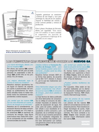 Certificados TÜV otorgados a
diferentes tipos de compresores lubricados y
secadoras de la serie GA
tegrados garantizan un suministro
continuo de aire limpio y seco para
prolongar la vida útil de los equipos,
mejorar la fiabilidad del sistema y
evitar costosas paradas y retrasos de
producción.
Chris Lybaert, Presidente de División,
afirma con seguridad: “Esta nueva
serie GA establece el nuevo estándar
de compresores con inyección de
aceite y garantizará el liderazgo de la
compañía en este campo.”
¿La nueva tecnología, afecta a to-
dos los modelos GA?
Por ahora, los nuevos GA cubren
los rangos 90-160 kW, pero se está
pensado en extenderla a todo el
rango GA (5-500 kW) en los pró-
ximos 18 a 24 meses.
¿La mejora efectuada será la
misma en todos los modelos?
Nosotros siempre apuntamos ha-
cia lograr el máximo de mejoras
en cuanto a productividad. Sin em-
bargo no publicaremos los resul-
tados oficiales hasta no haber rea-
lizado todos los exámenes corres-
pondientes a estos equipos.
¿Es verdad que los nuevos GA
son los mas eficientes en cuanto al
ahorro de energía en el mercado?
Nosotros así lo consideramos. La
actuación técnica de estos compre-
sores ha probado ser 11% mejor a
los anteriores GA en términos de
consumo de energía. Esta figura
sube incluso mas, hasta 20% cuan-
do es comparada con los modelos
convencionales de tornillo.
Ustedes midieron el Consumo Es-
pecífico de Energía (SER)… pero
allí las medidas pueden variar enor-
memente. ¿Cuáles serán las cifras
que publicarán?
Nosotros hemos tomado SER en
su forma mas óptima, de acuerdo
con la ISO 1217, Edición 3, Anexo
C., por lo que las mediciones son
muy precisas
Otros fabricantes alegan que ellos
poseen compresores mas eficien-
tes que los nuevos GA en consumo
de energía. ¿Qué dicen ustedes al
respecto?
La hoja técnica de datos publicada
por otros fabricantes de compreso-
res no refleja el consumo de elec-
tricidad imputada al sistema inte-
grado de separación de agua. Así
pués, para ser justos, ustedes de-
ben añadir a sus resultados el e-
quivalente a dicho consumo y por
separado, de un enfriador de agua.
Por eso es que nosotros pensamos
que los resultados integrados le
dan un resultado mas realista y so-
bre todo demuestran con certeza
una ganancia a favor de los nuevos
compresores GA.
¿Es verdad que ustedes han pro-
bado la actuación de los nuevos GA
contra otros de la competencia?
Sí, hemos hecho pruebas y los
resultados son superiores a favor
de Atlas Copco, tanto en ahorro
de energía, como en términos de
FAD (Free Air Delivery).
¿Pueden ustedes facilitarnos las
pruebas?
Por supuesto. Ellas están en las
pruebas realizadas por la afama-
da asociación independiente para
la inspección Técnica, TÜV (�����Tech-
nische Überwachungs Verein)�.
¿Son los precios de los nuevos
GA, iguales a los previos?
Los precios de los nuevos GA
están en concordancia con los com-
presores previos. Para nosotros en-
tregar tecnología de punta, impli-
ca también contar con un precio
cómodo. Por favor contacte a su
Atlas Copco mas cercano para
obtener mayor información sobre
los nuevos GA.
LAS PREGUNTAS MAS FRECUENTES SOBRE LOS NUEVOS GA
?Mayor información en la página web:
w w w. a i r f o r w i n n e r s . c o m
 