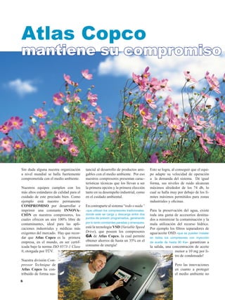 Sin duda alguna nuestra organización
a nivel mundial se halla fuertemente
comprometida con el medio ambiente.
Nuestros equipos cumplen con los
más altos estándares de calidad para el
cuidado de este preciado bien. Como
ejemplo está nuestro permanente
COMPROMISO por desarrollar e
imprimir una constante INNOVA-
CIÓN en nuestros compresores, los
cuales ofrecen un aire 100% libre de
contaminantes, ideal para las apli-
caciones industriales y médicas más
exigentes del mercado. Hay que recor-
dar que Atlas Copco es la primera
empresa, en el mundo, en ser certif-
icada bajo la norma ISO 8573-1 Clase
0, otorgada por TÜV.
Nuestra división Com-
pressor Technique de
Atlas Copco ha con-
tribuido de forma sus-
tancial al desarrollo de productos ami-
gables con el medio ambiente. Por eso
nuestros compresores presentan carac-
terísticas técnicas que los llevan a ser
la primera opción y la primera elección
tanto en su desempeño industrial, como
en el cuidado ambiental.
En contraparte al sistema “todo o nada”
-que utilizan los compresores tradicionales,
donde este se carga y descarga entre dos
puntos de presión programados, generando
por lo tanto constantes paradas y arranques-
está la tecnología VSD (Variable Speed
Drive), que poseen los compresores
GA de Atlas Copco, la cual permite
obtener ahorros de hasta un 35% en el
consumo de energía!
Esto se logra, al conseguir que el equi-
po adapte su velocidad de operación
a la demanda del sistema. De igual
forma, sus niveles de ruido alcanzan
máximos alrededor de los 74 db, lo
cual se halla muy por debajo de los lí-
mites máximos permitidos para zonas
industriales y oficinas.
Para la preservación del agua, existe
toda una gama de accesorios destina-
dos a minimizar la contaminación y la
mala utilización del recurso hídrico.
Por ejemplo los filtros separadores de
agua/aceite OSD -que se pueden instalar
en todos los compresores con inyección
de aceite de hasta 90 Kw- garantizan a
la salida, una concentración de aceite
menor a 10 mg por li-
tro de condensado!
Pero las innovaciones
en cuanto a proteger
el medio ambiente no
Atlas Copco
mantiene su compromiso
 
