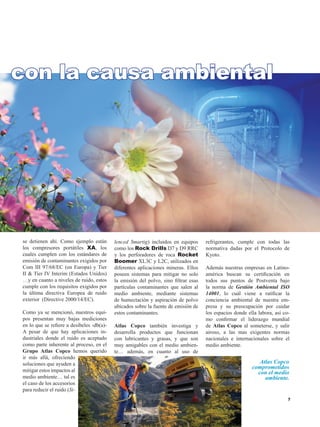 Atlas Copco
comprometidos
con el medio
ambiente.
se detienen ahí. Como ejemplo están
los compresores portátiles XA, los
cuales cumplen con los estándares de
emisión de contaminantes exigidos por
Com III 97/68/EC (en Europa) y Tier
II  Tier IV Interim (Estados Unidos)
…y en cuanto a niveles de ruido, estos
cumple con los requisitos exigidos por
la última directiva Europea de ruido
exterior (Directive 2000/14/EC).
Como ya se mencionó, nuestros equi-
pos presentan muy bajas mediciones
en lo que se refiere a desibeles -db(a)-
A pesar de que hay aplicaciones in-
dustriales donde el ruido es aceptado
como parte inherente al proceso, en el
Grupo Atlas Copco hemos querido
ir más allá, ofreciendo
soluciones que ayuden a
mitigar estos impactos al
medio ambiente… tal es
el caso de los accesorios
para reducir el ruido (Si-
lenced Smartig) incluidos en equipos
como los Rock Drills D7 y D9 RRC
y los perforadores de roca Rocket
Boomer XL3C y L2C, utilizados en
diferentes aplicaciones mineras. Ellos
poseen sistemas para mitigar no solo
la emisión del polvo, sino filtrar esas
partículas contaminantes que salen al
medio ambiente, mediante sistemas
de humectación y aspiración de polvo
ubicados sobre la fuente de emisión de
estos contaminantes.
Atlas Copco también investiga y
desarrolla productos que funcionan
con lubricantes y grasas, y que son
muy amigables con el medio ambien-
te… además, en cuanto al uso de
refrigerantes, cumple con todas las
normativa dadas por el Protocolo de
Kyoto.
Además nuestras empresas en Latino-
américa buscan su certificación en
todos sus puntos de Postventa bajo
la norma de Gestión Ambiental ISO
14001, lo cuál viene a ratificar la
conciencia ambiental de nuestra em-
presa y su preocupación por cuidar
los espacios donde ella labora, así co-
mo confirmar el liderazgo mundial
de Atlas Copco al someterse, y salir
airoso, a las mas exigentes normas
nacionales e internacionales sobre el
medio ambiente.
con la causa ambiental
 