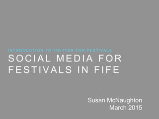 S O C I A L M E D I A F O R
F E S T I V A L S I N F I F E
I N T R O D U C T I O N T O T W I T T E R F O R F E S T I V A L S
Susan McNaughton
March 2015
 