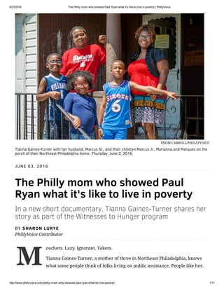 6/23/2016 The Philly mom who showed Paul Ryan what it's like to live in poverty | PhillyVoice
http://www.phillyvoice.com/philly­mom­who­showed­paul­ryan­what­its­live­poverty/ 1/11
M
JUNE 03, 2016
The Philly mom who showed Paul
Ryan what it's like to live in poverty
In a new short documentary, Tianna Gaines-Turner shares her
story as part of the Witnesses to Hunger program
BY SHARON LURYE
PhillyVoice Contributor
oochers. Lazy. Ignorant. Takers.
Tianna Gaines-Turner, a mother of three in Northeast Philadelphia, knows
what some people think of folks living on public assistance. People like her.
THOM CARROLL/PHILLYVOICE
Tianna Gaines-Turner with her husband, Marcus Sr., and their children Marcus Jr., Marianna and Marques on the
porch of their Northeast Philadelphia home, Thursday, June 2, 2016.
 