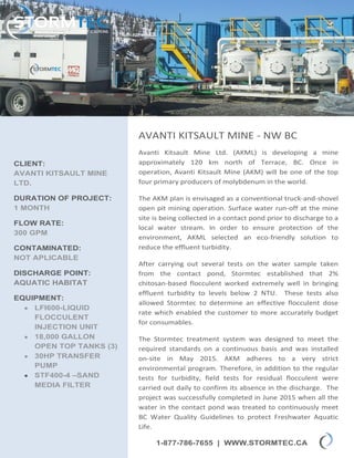 1-877-786-7655 | WWW.STORMTEC.CA
CLIENT:
AVANTI KITSAULT MINE
LTD.
DURATION OF PROJECT:
1 MONTH
FLOW RATE:
300 GPM
CONTAMINATED:
NOT APLICABLE
DISCHARGE POINT:
AQUATIC HABITAT
EQUIPMENT:
 LFI600-LIQUID
FLOCCULENT
INJECTION UNIT
 18,000 GALLON
OPEN TOP TANKS (3)
 30HP TRANSFER
PUMP
 STF400-4 –SAND
MEDIA FILTER
AVANTI KITSAULT MINE - NW BC
Avanti Kitsault Mine Ltd. (AKML) is developing a mine
approximately 120 km north of Terrace, BC. Once in
operation, Avanti Kitsault Mine (AKM) will be one of the top
four primary producers of molybdenum in the world.
The AKM plan is envisaged as a conventional truck-and-shovel
open pit mining operation. Surface water run-off at the mine
site is being collected in a contact pond prior to discharge to a
local water stream. In order to ensure protection of the
environment, AKML selected an eco-friendly solution to
reduce the effluent turbidity.
After carrying out several tests on the water sample taken
from the contact pond, Stormtec established that 2%
chitosan-based flocculent worked extremely well in bringing
effluent turbidity to levels below 2 NTU. These tests also
allowed Stormtec to determine an effective flocculent dose
rate which enabled the customer to more accurately budget
for consumables.
The Stormtec treatment system was designed to meet the
required standards on a continuous basis and was installed
on-site in May 2015. AKM adheres to a very strict
environmental program. Therefore, in addition to the regular
tests for turbidity, field tests for residual flocculent were
carried out daily to confirm its absence in the discharge. The
project was successfully completed in June 2015 when all the
water in the contact pond was treated to continuously meet
BC Water Quality Guidelines to protect Freshwater Aquatic
Life.
 