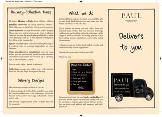 What we do
Call us old fashioned,but we think you should be able
to have fresh food delivered to your door, just like
bakers used to do in the old days.
PAUL delivers to you or you can collect from our
selected shops. Perfect for your business meetings,
celebrations and breakfast or lunch gatherings, a wide
range of food is available, including platters of our
best–selling artisan sandwiches and freshly baked
viennoiseries.
All our products are freshly hand-craed everyday and
made with only natural ingredients.
Simply place your order online and voilà!
We do the rest.
MAISON DE QUALITÉ
FONDÉE EN 1889
Delivers
to you
Delivery-Collection times
We deliver Monday to Friday from 8.00am - 4.00pm.
Breakfast deliveries are made between 8.00am -
10am.Orders must be placed before 3.00pm on the previous day.
Lunch deliveries are made between 11.30am - 4.00pm.
Always place your order a minimum of 3 hours in advance.
Orders for the same day must be placed online by 10.00am
on the day.Large orders of 6 or more platters must be placed
by 3.00pm on the previous day.
Special occasion cakes orders have to be placed up to
2 working days in advance depending on your
favourite.
Order amendment or cancellation must be made
before 3pm the previous day. Special occasion cake order
amendment or cancellation must be made up to 2 working
days in advance before 12.00pm.
You can order up to 1 month in advance!
Collection: you can also collect your order directly
from our selected shops throughout the day.
Delivery Charges
The minimum order for delivery is £30.00.
A delivery charge of £5.00 will be added to your order
for Central London zone 1. For orders over £50.00 the
delivery service is free of charge in Central London
zone 1 only.
The delivery charges outside zone 1 will be based on
the postcode.
Tel: 0845 6120401
No registering hassle for our loyalty cardholders! If
you have already signed up with our loyalty card, you
do not need to register again to our delivery service.
Just use your email address and password and voilà,
you’re in!
Delivery final_Mise en page 1 08/04/2014 17:24 Page1
 