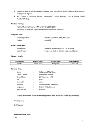  Diploma in Fire & Safety Engineering passed from Institute of Health, Safety & Environment-
Gulbarga with A grade.
 NDC Course in Ultrasonic Testing, Radiographic Testing, Magnetic Particle Testing, Liquid
Penetrant Testing.
Practical Training:
Practical Training, Diploma in Motor Winding 2008-2009.
Institution: JLC (Job Link Course) Government Polytechnic, Gulbarga.
Computer Skills:
Operating System : MS Office, Windows 2000, XP & Vista
Package : Auto CAD
Project Undertaken:
Minor Project : Operating & Maintenance of CNC Machine.
Major Project : Design and Study of “Electro-Mechanical Device”
Passport Details:
Passport No. Date of Issue Place of Issue Date of Expiry
J0759212 12-05-2010 Bangalore 11-05-2020
Personal Data:
Name : Mohammed Altaf Khan
Father’s Name : Mohammed Ibrahim
Date of Birth : 16th
November 1986
Sex : Male
Nationality : Indian
Activities : Football, Cricket & Reading
Languages : English, Hindi, Kannada
Marital Status : Married
I hereby declare that above information given by me is true to the best of my knowledge.
Thanking you;
Best Regards,
________________________
Mohammed Altaf Khan
Date :
3
 