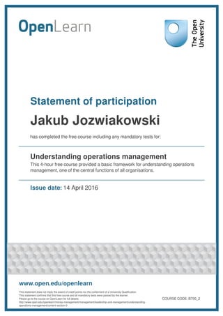 Statement of participation
Jakub Jozwiakowski
has completed the free course including any mandatory tests for:
Understanding operations management
This 4-hour free course provided a basic framework for understanding operations
management, one of the central functions of all organisations.
Issue date: 14 April 2016
www.open.edu/openlearn
This statement does not imply the award of credit points nor the conferment of a University Qualification.
This statement confirms that this free course and all mandatory tests were passed by the learner.
Please go to the course on OpenLearn for full details:
http://www.open.edu/openlearn/money-management/management/leadership-and-management/understanding-
operations-management/content-section-0
COURSE CODE: B700_2
 