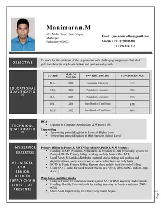 Page1
Manimaran.M
#01, Mullai Street, Solai Nagar,
Muthialpet,
Puducherry 605003.
Email : juven.marudhu@gmail.com
Mobile : +91 8760306306
+91 9942301313
O B J E C T I V E
To work for the evolution of the organisation with challenging assignments that shall
yield twin benefits of job satisfaction and professional growth.
E D UC AT I O N A L
Q U A LIFICA T I O
N
COURSE
YEAR OF
PASSING
UNIVERSITY/BOARD CGPA/PERCENTAGE
M.A. 2011 Annamalai University 55%
B.Ed., 2008 Pondicherry University 78%
B.A. 2007 Pondicherry University 55%
HSC 2004 State Board of Tamil Nadu 67%
SSLC 2002 State Board of Tamil Nadu 66%
T E C H N I C A L
Q U A LIFICA T I O
N
DCA
 Diploma in Computer Applications & Windows OS
Typewriting
 Typewriting passed(English) in Lower & Higher Level
 Typewriting passed(English) in High-Speed in School Level
M Y S E RVICE
E X P ERT ISE
# 1 . A I R C E L
L T D .
S E N I O R
O F F I C E R
S U P PLY C H A I N
( 2 0 1 2 – A T
P R E S E N T )
Primary Billing in Pondy & ROTN based on SAP (SD & MM Module)
 Handling in SAP (Systems, Applications & Products in Data Processing) system for
Pondy & ROTN Primary billing working on daily basis within TAT.
 Local Pondy & Karikkal distributor material stocks picking and packing and
dispatched from pondy ware house to concern distributor on daily basis.
 ROTN & Pondy Primary Billing Reports share in daily basis for end of Billing.
 Using SAP T-codes for work related process (ex. Vl01n, vf01, zsd007, zsd020, migo
& etc.,)
Warehouse Auditing Works
 Doing self audit for warehouse stocks against SAP & DMS inventory and reconcile.
 Handling Monthly External audit for trading inventory in Pondy warehouse (2007-
0002).
 Share Audit Report to my HOD for Every month begins.
 