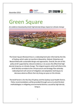 1
November 2016
Green Square
An evidence-based policy brief: high density livings impacton climate change
The Green Square Renewal Area is a redevelopment plan informed by the City
of Sydney which seeks to transform Alexandria, Zetland, Waterloo and
Beaconsfield with sustainable design and approaches. Overall, the aim of this
policy brief supported by relevant evidence, is to assess the effect that high
density living has on climate change. The integral aspects which will inform this
brief directly correlate to the Infrastructure and Strategy Plan whereby
redevelopment will consist of mitigation and adaptation techniques to
decrease adverse effects that city living can pose on the climate.
The brief herein is for the City of Sydney and the Sydney Local Health District.
Policy recommendations will be provided through-out as to what the best
methodologies in mitigating environmental distress caused by high density
living is.
 