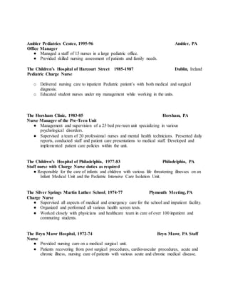 Ambler Pediatrics Center, 1995-96 Ambler, PA
Office Manager
● Managed a staff of 15 nurses in a large pediatric office.
● Provided skilled nursing assessment of patients and family needs.
The Children’s Hospital of Harcourt Street 1985-1987 Dublin, Ireland
Pediatric Charge Nurse
o Delivered nursing care to inpatient Pediatric patient’s with both medical and surgical
diagnosis.
o Educated student nurses under my management while working in the units.
The Horsham Clinic, 1983-85 Horsham, PA
Nurse Manager of the Pre-Teen Unit
● Management and supervision of a 25 bed pre-teen unit specializing in various
psychological disorders.
● Supervised a team of 20 professional nurses and mental health technicians. Presented daily
reports, conducted staff and patient care presentations to medical staff. Developed and
implemented patient care policies within the unit.
The Children’s Hospital of Philadelphia, 1977-83 Philadelphia, PA
Staff nurse with Charge Nurse duties as required
● Responsible for the care of infants and children with various life threatening illnesses on an
Infant Medical Unit and the Pediatric Intensive Care Isolation Unit.
The Silver Springs Martin Luther School, 1974-77 Plymouth Meeting, PA
Charge Nurse
● Supervised all aspects of medical and emergency care for the school and impatient facility.
● Organized and performed all various health screen tests.
● Worked closely with physicians and healthcare team in care of over 100 inpatient and
commuting students.
The Bryn Mawr Hospital, 1972-74 Bryn Mawr, PA Staff
Nurse
● Provided nursing care on a medical surgical unit.
● Patients recovering from post surgical procedures, cardiovascular procedures, acute and
chronic illness, nursing care of patients with various acute and chronic medical disease.
 