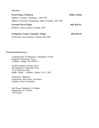 Education
Royal College of Surgeons Dublin, Ireland
Diploma of Nursing Psychology, 1994-1995
Diploma Professional Management Skills in Nursing, 1989-1990
Gwynedd Mercy College Blue Bell, PA
Bachelors Science Degree in Nursing, BSN
Montgomery County Community College `Blue Bell, PA
Professional Nurse Refresher Program, May 2006
ProfessionalLicenses
Commonwealth of Pennsylvania Department of State
Registered Professional Nurse
Certificate Number: RN-245935-L
An-Bord-Altranais Nursing Board
Irish Registered Professional Nurse
31/32 Fitzwilliam Place
Dublin, Ireland – Certificate Number: P.I.N. 1206
Professional Affiliations
Pennsylvania State Nurses Association
American Nurses Association
Irish Nurses Organization of Ireland
Membership No: TO3294
1985-present
 