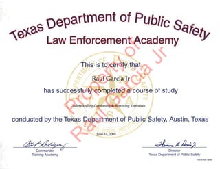 This is fo.certify'that
Raul Garcia Jr
has successfully-·comp,leted a ·C0Ur.S9'; of study
Understanding/Combating & Surviving Terrorism
conducted by the Tex~s ,p@partment. of 'Publi9~'Safety, Austin, Texas
June 14/ 2005
~g~ dL".,,4. ~;.
,
Command:; .V Director
Training Academy Texas Department of Public Safety
TR-91B (Rev_02102)
Property
of
R
aulG
arcia
Jr
 