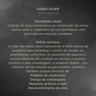 SABER FAZER
nosso serviços
Identidade visual
Criação de uma marca única ou construção de novos
valores para o redesenho da sua identidade com
aplicação em enxoval completo.
Outros serviços:
O valor da marca deve transcender a linha básica de
papelaria para estampar o ponto de vendas ou
distribuição, uniformes, os materiais de suporte à
comercialização do produto ou serviço, o próprio
produto e suas embalagens, o universo digital... Em
contrato de fee mensal ou por projeto, conheça
também nossos serviços de:
Projetos de sinalização
Design de embalagens
Materiais gráﬁcos e web
Desenvolvimento de sites
 
