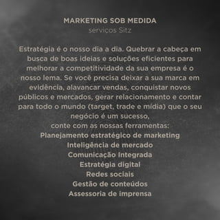 MARKETING SOB MEDIDA
serviços Sitz
Estratégia é o nosso dia a dia. Quebrar a cabeça em
busca de boas ideias e soluções eﬁcientes para
melhorar a competitividade da sua empresa é o
nosso lema. Se você precisa deixar a sua marca em
evidência, alavancar vendas, conquistar novos
públicos e mercados, gerar relacionamento e contar
para todo o mundo (target, trade e mídia) que o seu
negócio é um sucesso,
conte com as nossas ferramentas:
Planejamento estratégico de marketing
Inteligência de mercado
Comunicação Integrada
Estratégia digital
Redes sociais
Gestão de conteúdos
Assessoria de imprensa
 