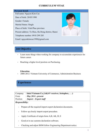 CURRICULUM VITAE
Personal detail:
Full name: Nguyen Kim Cuc
Date of birth: 20/05/1990
Gender: Female
Marital Status: Single
Place of birth: Vinh Phuc province
Present address: To Hieu, Ha Dong district, Hanoi
Telephone number: 0918 299 205
Email: nguyenkimcuc1990@gmail.com
- Learn more things when working for company to accumulate experiences for
future career.
- Reaching a higher level position on Purchasing.
Education
- 2008-2012: Vietnam University of Commerce, Administration Business
Company : Inkel Vietnam Co.,Ltd(AV receiver, Settopbox, . . .)
From : May 2014 - present
Position : Import – Export staff
Responsibility:
- Prepare all the required import-export declaration documents.
- Follow up closely import-export procedure.
- Apply Certificate of origin form A,B, AK, D, E
- Good at in use customs declaration software.
- Checking and adjust BOM follow Engineering Department notice.
1
Job ObjectiveJob Objective
ExperiencesExperiences
 