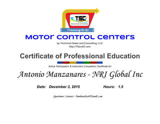 Motor Control Centers
by Technical Sales and Consulting, LLC 
http://TSandC.com 
 
Certificate of Professional Education 
 Active Participation & Instruction Completion Certificate for 
Antonio Manzanares - NRI Global Inc
Date:   December 3, 2015  Hours:   1.5 
 
Questions? Contact - TomBaselice@TSandC.com
 