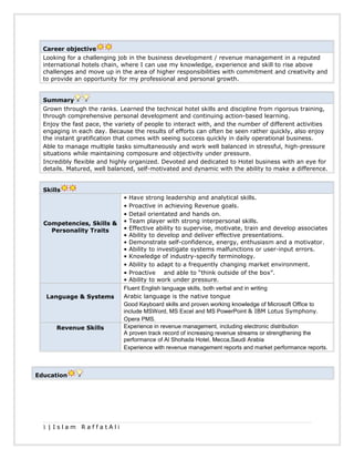 Career objective
Looking for a challenging job in the business development / revenue management in a reputed
international hotels chain, where I can use my knowledge, experience and skill to rise above
challenges and move up in the area of higher responsibilities with commitment and creativity and
to provide an opportunity for my professional and personal growth.
Summary
Grown through the ranks. Learned the technical hotel skills and discipline from rigorous training,
through comprehensive personal development and continuing action-based learning.
Enjoy the fast pace, the variety of people to interact with, and the number of different activities
engaging in each day. Because the results of efforts can often be seen rather quickly, also enjoy
the instant gratification that comes with seeing success quickly in daily operational business.
Able to manage multiple tasks simultaneously and work well balanced in stressful, high-pressure
situations while maintaining composure and objectivity under pressure.
Incredibly flexible and highly organized. Devoted and dedicated to Hotel business with an eye for
details. Matured, well balanced, self-motivated and dynamic with the ability to make a difference.
Skills
Competencies, Skills &
Personality Traits
• Have strong leadership and analytical skills.
• Proactive in achieving Revenue goals.
• Detail orientated and hands on.
• Team player with strong interpersonal skills.
• Effective ability to supervise, motivate, train and develop associates
• Ability to develop and deliver effective presentations.
• Demonstrate self-confidence, energy, enthusiasm and a motivator.
• Ability to investigate systems malfunctions or user-input errors.
• Knowledge of industry-specify terminology.
• Ability to adapt to a frequently changing market environment.
• Proactive and able to “think outside of the box”.
• Ability to work under pressure.
Language & Systems
Fluent English language skills, both verbal and in writing
Arabic language is the native tongue
Good Keyboard skills and proven working knowledge of Microsoft Office to
include MSWord, MS Excel and MS PowerPoint & IBM Lotus Symphony.
Opera PMS.
Revenue Skills Experience in revenue management, including electronic distribution
A proven track record of increasing revenue streams or strengthening the
performance of Al Shohada Hotel, Mecca,Saudi Arabia
Experience with revenue management reports and market performance reports.
Education
1 | I s l a m R a f f a t A l i
 