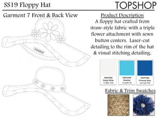 SS19 Floppy Hat
Product Description
A floppy hat crafted from
straw-style fabric with a triple
flower attachment with sewn
button centers. Laser-cut
detailing to the rim of the hat
& visual stitching detailing.
Fabric & Trim Swatches
Garment 7 Front & Back View
 