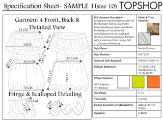 Specification Sheet- SAMPLE 1(size 10)
Full Garment Description-
Relaxed fit, Bardot playsuit, with off
the shoulder sleeves, decorative
tassel detailing & elastic waistband.
Featuring cut out diamond
embellishment on the scalloped
shorts & stitching detailing. Finished
with a statement trim orange belt.
(1CM seam allowance)
Fabric & Trim
Swatches-
Style Name- Bardot Playsuit
Style Number- SS771234
Season & Date Required- SS19 & 05/04/19
Pantone References- 11-0601TCX &
XGORANGEC &
13-0442TPX
Colour Swatches
95% Polyester
5 % Elastane
Size Range- 6-16
Time Scale- 6 weeks
Factory & Country of Manufacture- Matrix's LTD in
Turkey
Signature- J.LEIGH
Garment 4 Front, Back &
Detailed View
32.5 CM
35CM
48CM
22 CM
70 CM
32.5 CM
34.5CM
2.5 CM
Fringe & Scalloped Detailing
 